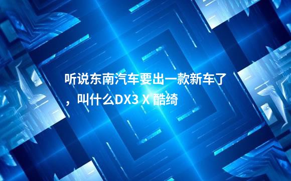 听说东南汽车要出一款新车了，叫什么DX3 X 酷绮